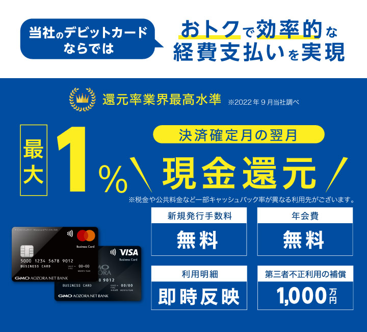 経営管理に便利　Visaビジネスデビットカード　1.0%キャッシュバック　与信審査なし　原則即時引落し　最大限度額500万円/日　年会費無料、1枚目の発行手数料も無料です　スタートアップ企業さまにもご利用いただきやすい　追加口座ごとに1枚発行が可能　代表口座と合わせて最大20枚まで！　即時引落しとWeb明細で経営管理の手間を軽減します