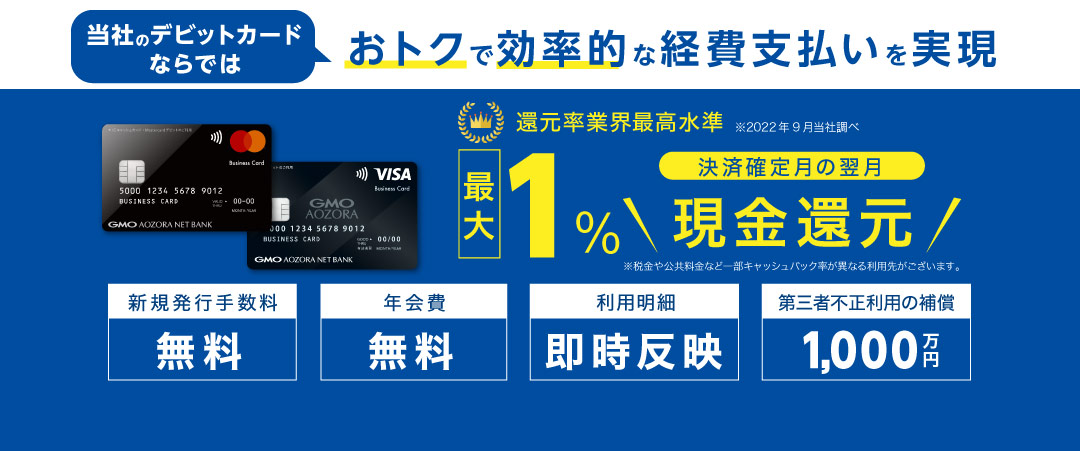 経営管理に便利　Visaビジネスデビットカード　1.0%キャッシュバック　与信審査なし　原則即時引落し　最大限度額500万円/日　年会費無料、1枚目の発行手数料も無料です　スタートアップ企業さまにもご利用いただきやすい　追加口座ごとに1枚発行が可能　代表口座と合わせて最大20枚まで！　即時引落しとWeb明細で経営管理の手間を軽減します